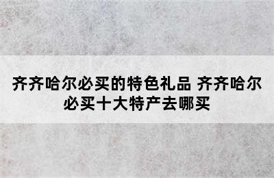 齐齐哈尔必买的特色礼品 齐齐哈尔必买十大特产去哪买